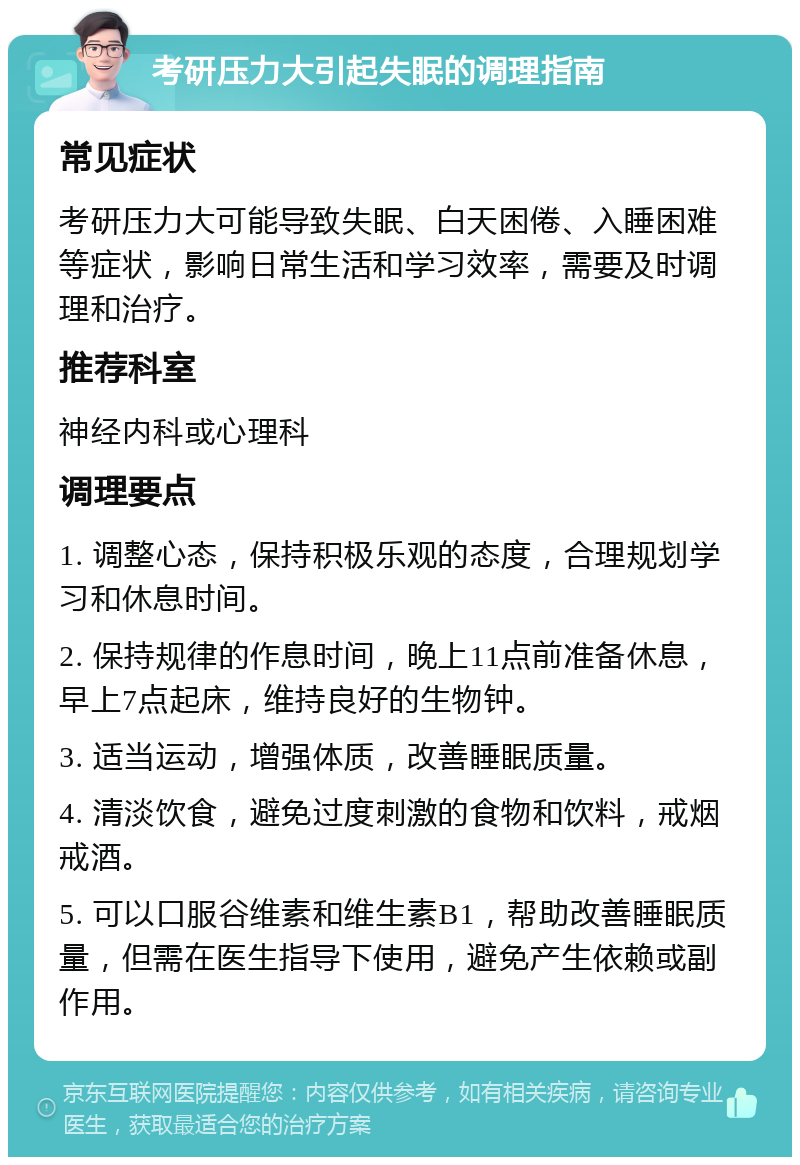 考研压力大引起失眠的调理指南 常见症状 考研压力大可能导致失眠、白天困倦、入睡困难等症状，影响日常生活和学习效率，需要及时调理和治疗。 推荐科室 神经内科或心理科 调理要点 1. 调整心态，保持积极乐观的态度，合理规划学习和休息时间。 2. 保持规律的作息时间，晚上11点前准备休息，早上7点起床，维持良好的生物钟。 3. 适当运动，增强体质，改善睡眠质量。 4. 清淡饮食，避免过度刺激的食物和饮料，戒烟戒酒。 5. 可以口服谷维素和维生素B1，帮助改善睡眠质量，但需在医生指导下使用，避免产生依赖或副作用。