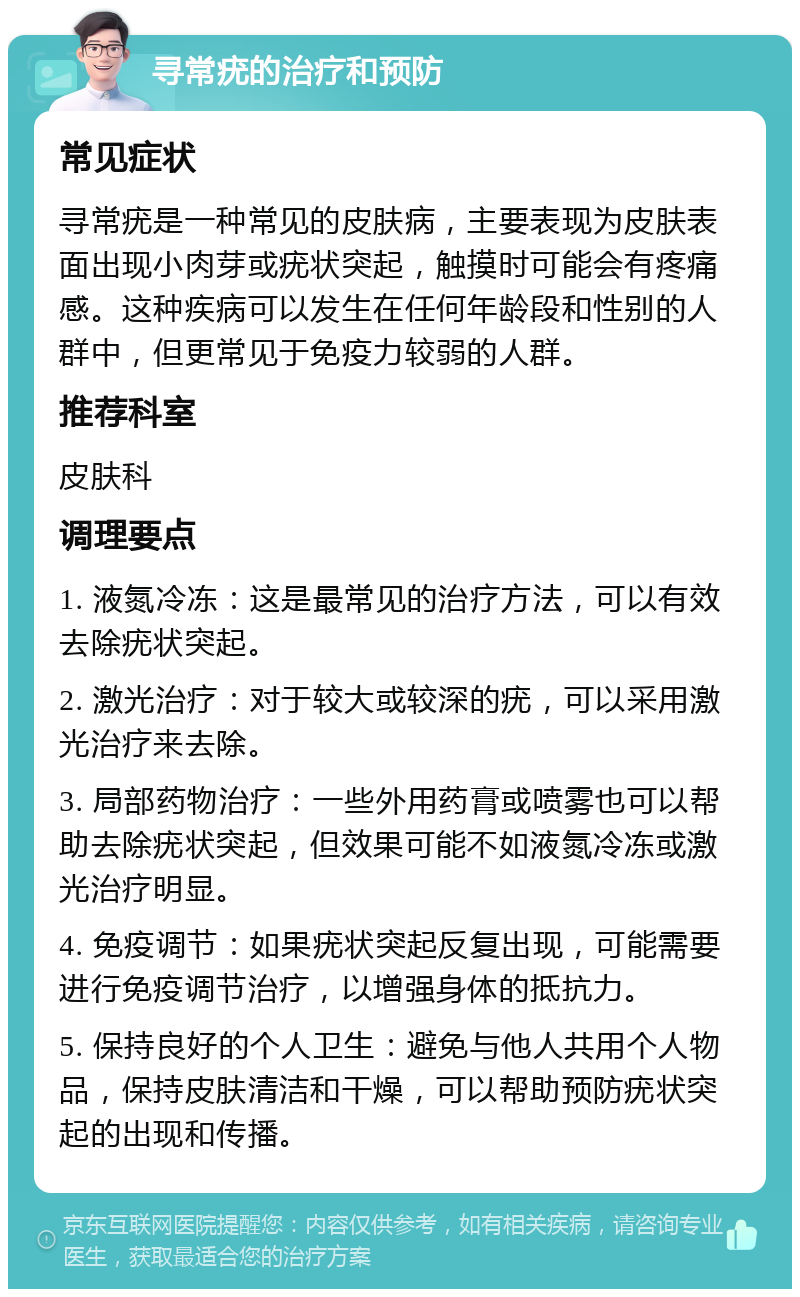 寻常疣的治疗和预防 常见症状 寻常疣是一种常见的皮肤病，主要表现为皮肤表面出现小肉芽或疣状突起，触摸时可能会有疼痛感。这种疾病可以发生在任何年龄段和性别的人群中，但更常见于免疫力较弱的人群。 推荐科室 皮肤科 调理要点 1. 液氮冷冻：这是最常见的治疗方法，可以有效去除疣状突起。 2. 激光治疗：对于较大或较深的疣，可以采用激光治疗来去除。 3. 局部药物治疗：一些外用药膏或喷雾也可以帮助去除疣状突起，但效果可能不如液氮冷冻或激光治疗明显。 4. 免疫调节：如果疣状突起反复出现，可能需要进行免疫调节治疗，以增强身体的抵抗力。 5. 保持良好的个人卫生：避免与他人共用个人物品，保持皮肤清洁和干燥，可以帮助预防疣状突起的出现和传播。