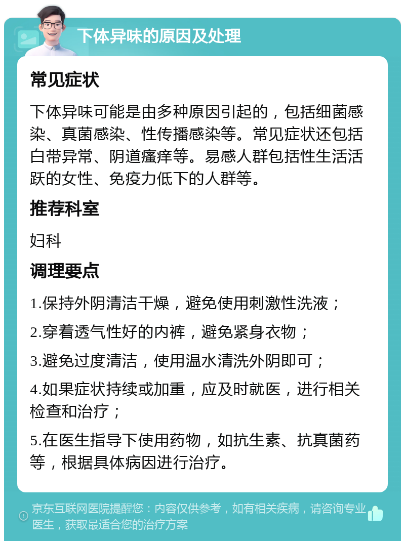 下体异味的原因及处理 常见症状 下体异味可能是由多种原因引起的，包括细菌感染、真菌感染、性传播感染等。常见症状还包括白带异常、阴道瘙痒等。易感人群包括性生活活跃的女性、免疫力低下的人群等。 推荐科室 妇科 调理要点 1.保持外阴清洁干燥，避免使用刺激性洗液； 2.穿着透气性好的内裤，避免紧身衣物； 3.避免过度清洁，使用温水清洗外阴即可； 4.如果症状持续或加重，应及时就医，进行相关检查和治疗； 5.在医生指导下使用药物，如抗生素、抗真菌药等，根据具体病因进行治疗。