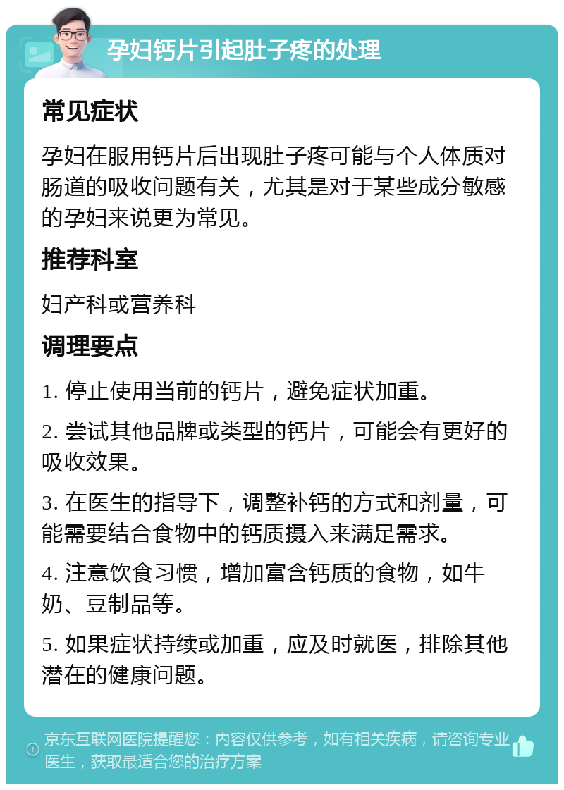 孕妇钙片引起肚子疼的处理 常见症状 孕妇在服用钙片后出现肚子疼可能与个人体质对肠道的吸收问题有关，尤其是对于某些成分敏感的孕妇来说更为常见。 推荐科室 妇产科或营养科 调理要点 1. 停止使用当前的钙片，避免症状加重。 2. 尝试其他品牌或类型的钙片，可能会有更好的吸收效果。 3. 在医生的指导下，调整补钙的方式和剂量，可能需要结合食物中的钙质摄入来满足需求。 4. 注意饮食习惯，增加富含钙质的食物，如牛奶、豆制品等。 5. 如果症状持续或加重，应及时就医，排除其他潜在的健康问题。