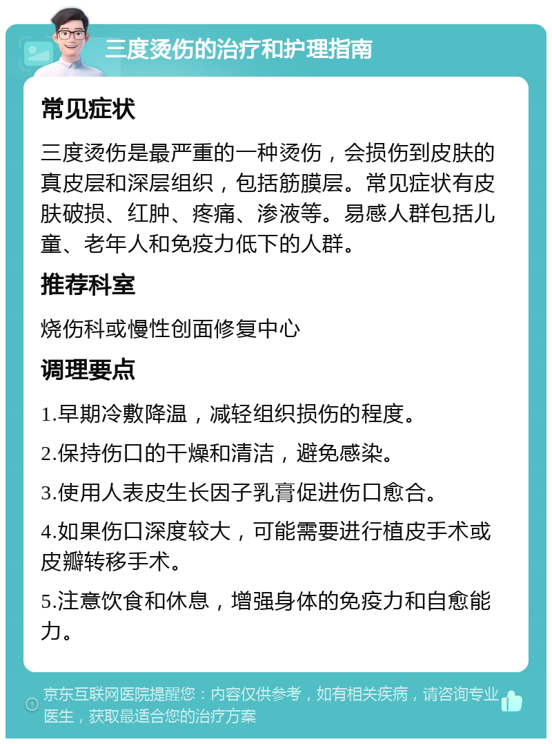 三度烫伤的治疗和护理指南 常见症状 三度烫伤是最严重的一种烫伤，会损伤到皮肤的真皮层和深层组织，包括筋膜层。常见症状有皮肤破损、红肿、疼痛、渗液等。易感人群包括儿童、老年人和免疫力低下的人群。 推荐科室 烧伤科或慢性创面修复中心 调理要点 1.早期冷敷降温，减轻组织损伤的程度。 2.保持伤口的干燥和清洁，避免感染。 3.使用人表皮生长因子乳膏促进伤口愈合。 4.如果伤口深度较大，可能需要进行植皮手术或皮瓣转移手术。 5.注意饮食和休息，增强身体的免疫力和自愈能力。