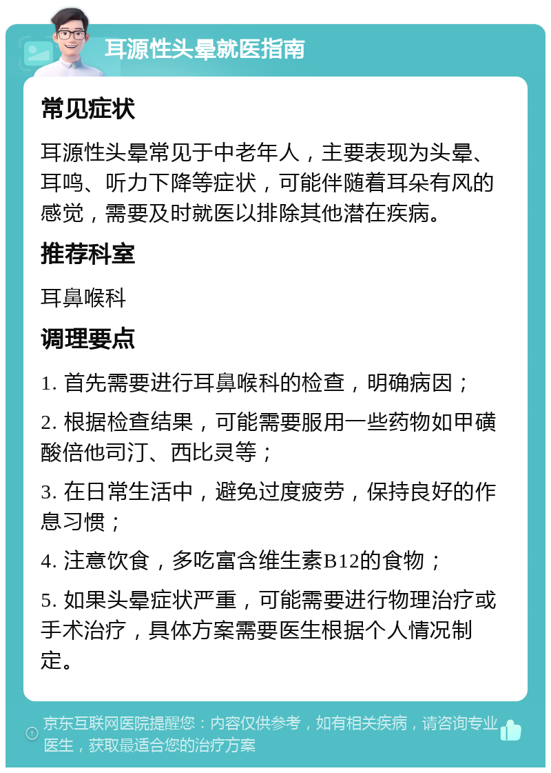 耳源性头晕就医指南 常见症状 耳源性头晕常见于中老年人，主要表现为头晕、耳鸣、听力下降等症状，可能伴随着耳朵有风的感觉，需要及时就医以排除其他潜在疾病。 推荐科室 耳鼻喉科 调理要点 1. 首先需要进行耳鼻喉科的检查，明确病因； 2. 根据检查结果，可能需要服用一些药物如甲磺酸倍他司汀、西比灵等； 3. 在日常生活中，避免过度疲劳，保持良好的作息习惯； 4. 注意饮食，多吃富含维生素B12的食物； 5. 如果头晕症状严重，可能需要进行物理治疗或手术治疗，具体方案需要医生根据个人情况制定。