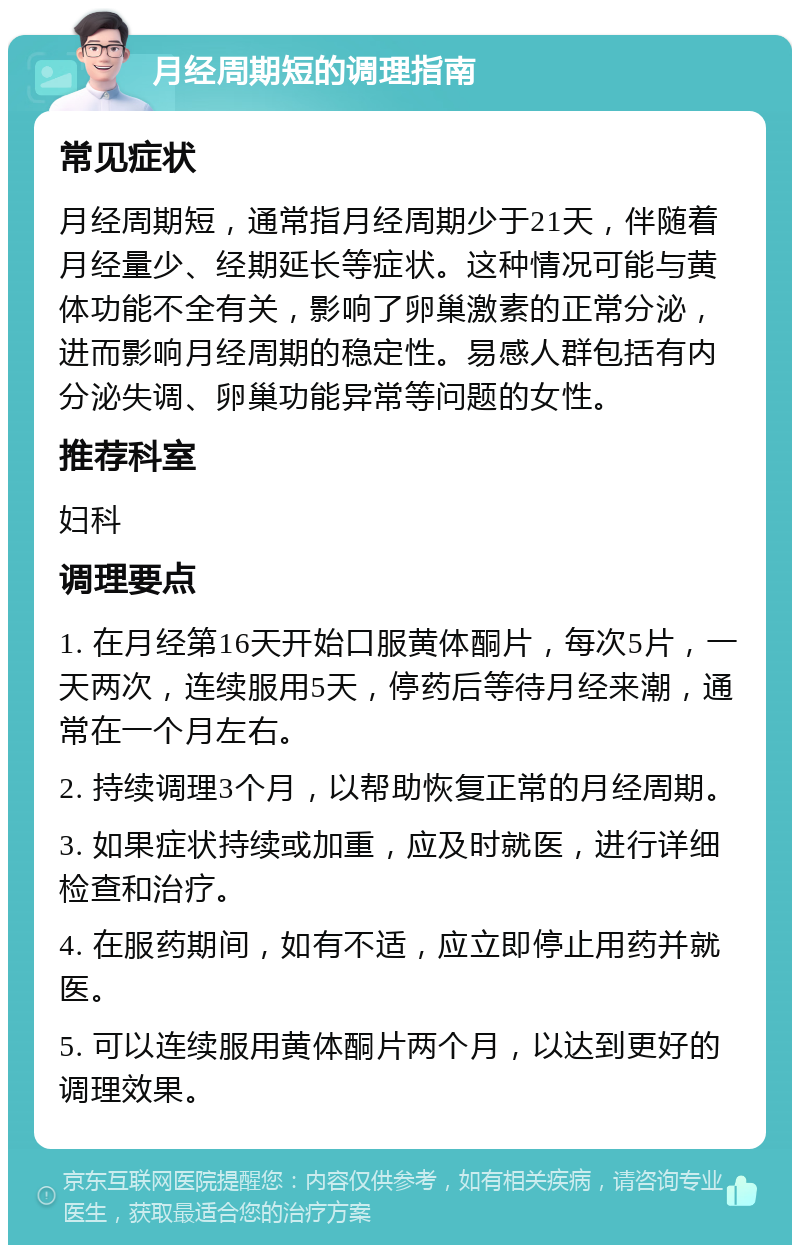 月经周期短的调理指南 常见症状 月经周期短，通常指月经周期少于21天，伴随着月经量少、经期延长等症状。这种情况可能与黄体功能不全有关，影响了卵巢激素的正常分泌，进而影响月经周期的稳定性。易感人群包括有内分泌失调、卵巢功能异常等问题的女性。 推荐科室 妇科 调理要点 1. 在月经第16天开始口服黄体酮片，每次5片，一天两次，连续服用5天，停药后等待月经来潮，通常在一个月左右。 2. 持续调理3个月，以帮助恢复正常的月经周期。 3. 如果症状持续或加重，应及时就医，进行详细检查和治疗。 4. 在服药期间，如有不适，应立即停止用药并就医。 5. 可以连续服用黄体酮片两个月，以达到更好的调理效果。