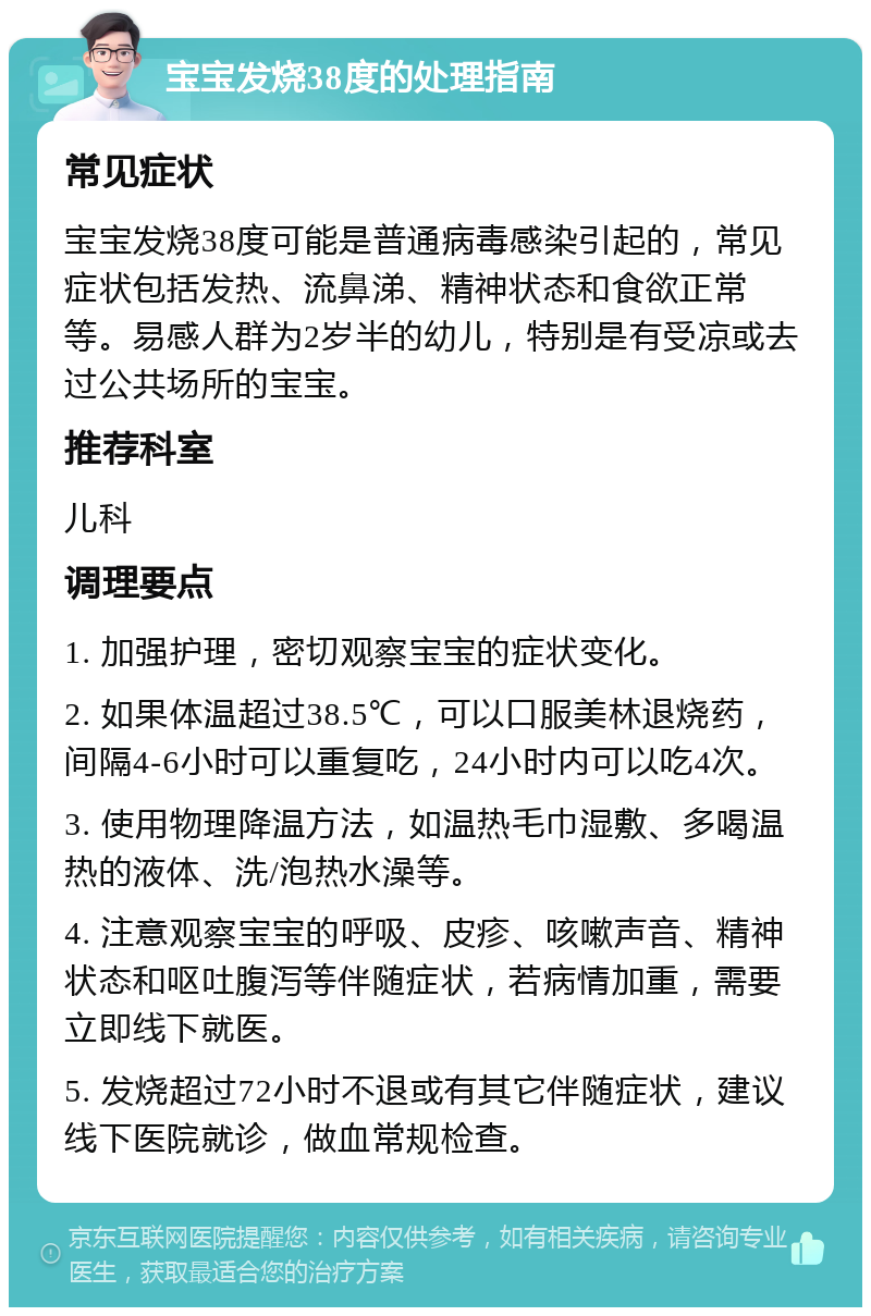 宝宝发烧38度的处理指南 常见症状 宝宝发烧38度可能是普通病毒感染引起的，常见症状包括发热、流鼻涕、精神状态和食欲正常等。易感人群为2岁半的幼儿，特别是有受凉或去过公共场所的宝宝。 推荐科室 儿科 调理要点 1. 加强护理，密切观察宝宝的症状变化。 2. 如果体温超过38.5℃，可以口服美林退烧药，间隔4-6小时可以重复吃，24小时内可以吃4次。 3. 使用物理降温方法，如温热毛巾湿敷、多喝温热的液体、洗/泡热水澡等。 4. 注意观察宝宝的呼吸、皮疹、咳嗽声音、精神状态和呕吐腹泻等伴随症状，若病情加重，需要立即线下就医。 5. 发烧超过72小时不退或有其它伴随症状，建议线下医院就诊，做血常规检查。