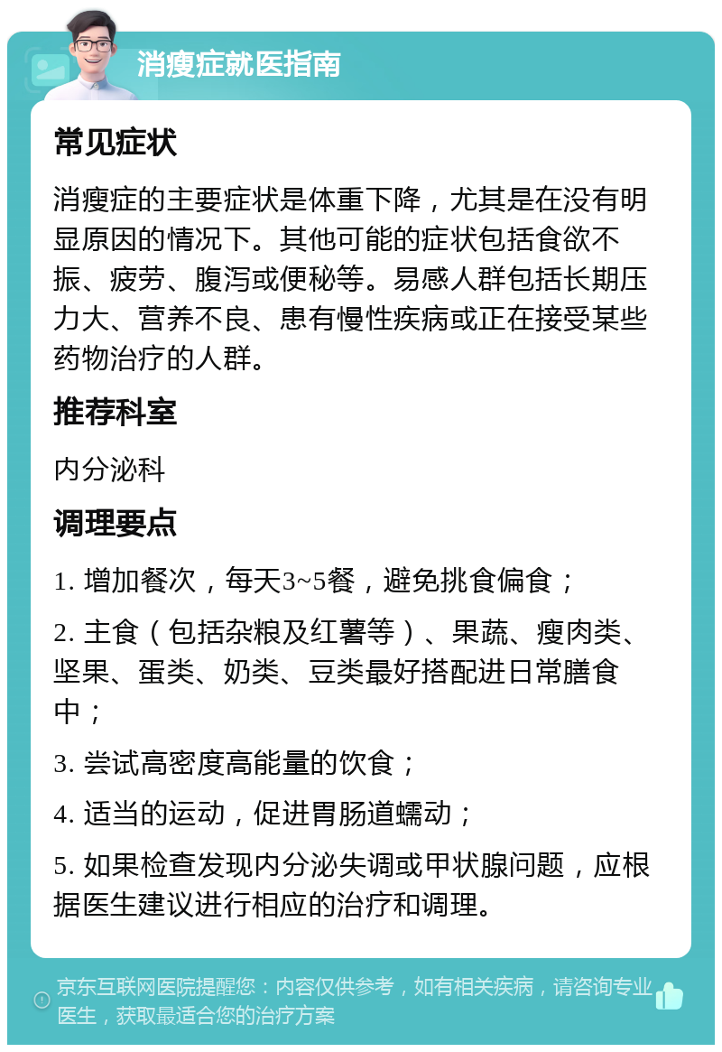 消瘦症就医指南 常见症状 消瘦症的主要症状是体重下降，尤其是在没有明显原因的情况下。其他可能的症状包括食欲不振、疲劳、腹泻或便秘等。易感人群包括长期压力大、营养不良、患有慢性疾病或正在接受某些药物治疗的人群。 推荐科室 内分泌科 调理要点 1. 增加餐次，每天3~5餐，避免挑食偏食； 2. 主食（包括杂粮及红薯等）、果蔬、瘦肉类、坚果、蛋类、奶类、豆类最好搭配进日常膳食中； 3. 尝试高密度高能量的饮食； 4. 适当的运动，促进胃肠道蠕动； 5. 如果检查发现内分泌失调或甲状腺问题，应根据医生建议进行相应的治疗和调理。