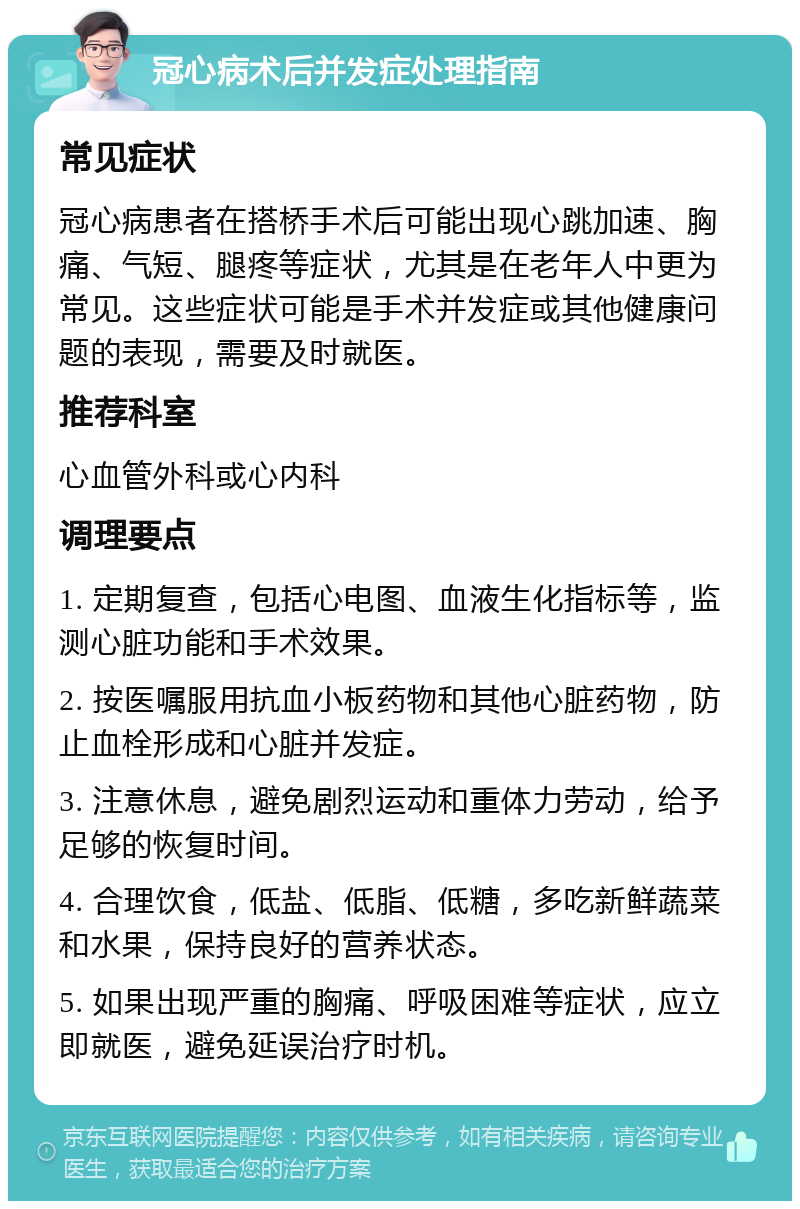 冠心病术后并发症处理指南 常见症状 冠心病患者在搭桥手术后可能出现心跳加速、胸痛、气短、腿疼等症状，尤其是在老年人中更为常见。这些症状可能是手术并发症或其他健康问题的表现，需要及时就医。 推荐科室 心血管外科或心内科 调理要点 1. 定期复查，包括心电图、血液生化指标等，监测心脏功能和手术效果。 2. 按医嘱服用抗血小板药物和其他心脏药物，防止血栓形成和心脏并发症。 3. 注意休息，避免剧烈运动和重体力劳动，给予足够的恢复时间。 4. 合理饮食，低盐、低脂、低糖，多吃新鲜蔬菜和水果，保持良好的营养状态。 5. 如果出现严重的胸痛、呼吸困难等症状，应立即就医，避免延误治疗时机。