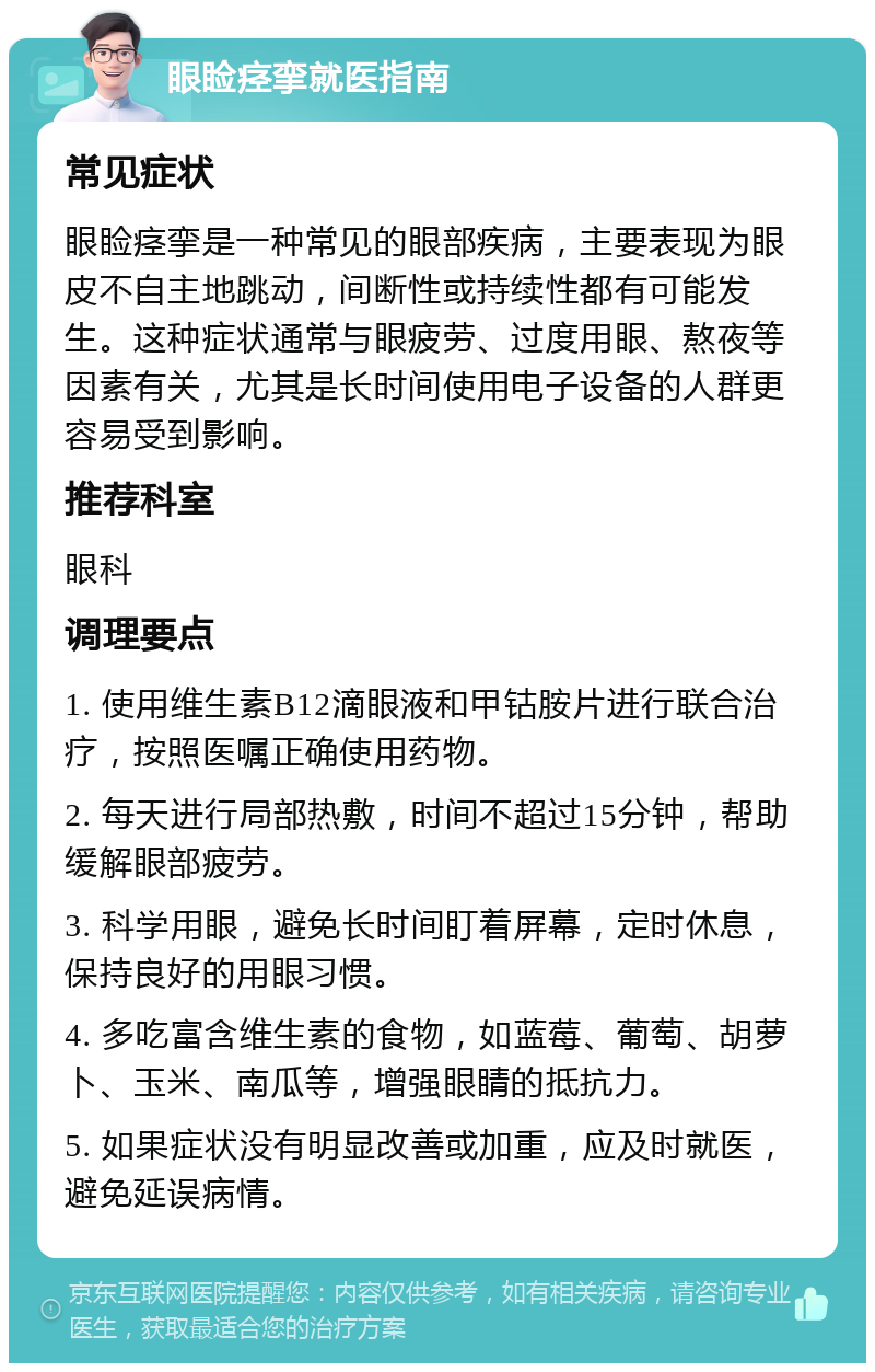 眼睑痉挛就医指南 常见症状 眼睑痉挛是一种常见的眼部疾病，主要表现为眼皮不自主地跳动，间断性或持续性都有可能发生。这种症状通常与眼疲劳、过度用眼、熬夜等因素有关，尤其是长时间使用电子设备的人群更容易受到影响。 推荐科室 眼科 调理要点 1. 使用维生素B12滴眼液和甲钴胺片进行联合治疗，按照医嘱正确使用药物。 2. 每天进行局部热敷，时间不超过15分钟，帮助缓解眼部疲劳。 3. 科学用眼，避免长时间盯着屏幕，定时休息，保持良好的用眼习惯。 4. 多吃富含维生素的食物，如蓝莓、葡萄、胡萝卜、玉米、南瓜等，增强眼睛的抵抗力。 5. 如果症状没有明显改善或加重，应及时就医，避免延误病情。