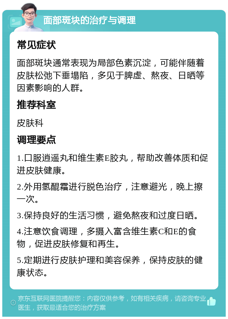 面部斑块的治疗与调理 常见症状 面部斑块通常表现为局部色素沉淀，可能伴随着皮肤松弛下垂塌陷，多见于脾虚、熬夜、日晒等因素影响的人群。 推荐科室 皮肤科 调理要点 1.口服逍遥丸和维生素E胶丸，帮助改善体质和促进皮肤健康。 2.外用氢醌霜进行脱色治疗，注意避光，晚上擦一次。 3.保持良好的生活习惯，避免熬夜和过度日晒。 4.注意饮食调理，多摄入富含维生素C和E的食物，促进皮肤修复和再生。 5.定期进行皮肤护理和美容保养，保持皮肤的健康状态。