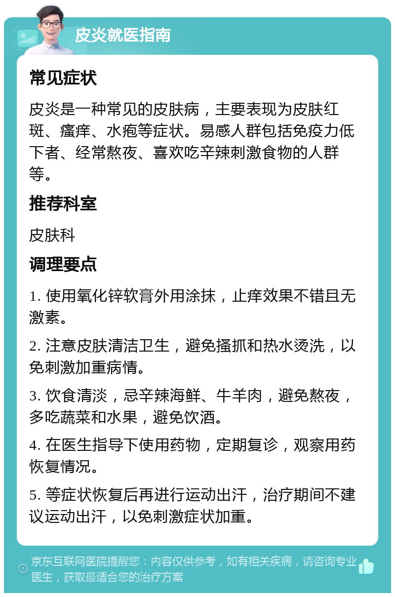 皮炎就医指南 常见症状 皮炎是一种常见的皮肤病，主要表现为皮肤红斑、瘙痒、水疱等症状。易感人群包括免疫力低下者、经常熬夜、喜欢吃辛辣刺激食物的人群等。 推荐科室 皮肤科 调理要点 1. 使用氧化锌软膏外用涂抹，止痒效果不错且无激素。 2. 注意皮肤清洁卫生，避免搔抓和热水烫洗，以免刺激加重病情。 3. 饮食清淡，忌辛辣海鲜、牛羊肉，避免熬夜，多吃蔬菜和水果，避免饮酒。 4. 在医生指导下使用药物，定期复诊，观察用药恢复情况。 5. 等症状恢复后再进行运动出汗，治疗期间不建议运动出汗，以免刺激症状加重。