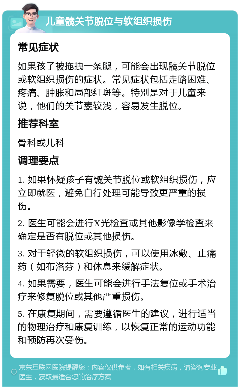 儿童髋关节脱位与软组织损伤 常见症状 如果孩子被拖拽一条腿，可能会出现髋关节脱位或软组织损伤的症状。常见症状包括走路困难、疼痛、肿胀和局部红斑等。特别是对于儿童来说，他们的关节囊较浅，容易发生脱位。 推荐科室 骨科或儿科 调理要点 1. 如果怀疑孩子有髋关节脱位或软组织损伤，应立即就医，避免自行处理可能导致更严重的损伤。 2. 医生可能会进行X光检查或其他影像学检查来确定是否有脱位或其他损伤。 3. 对于轻微的软组织损伤，可以使用冰敷、止痛药（如布洛芬）和休息来缓解症状。 4. 如果需要，医生可能会进行手法复位或手术治疗来修复脱位或其他严重损伤。 5. 在康复期间，需要遵循医生的建议，进行适当的物理治疗和康复训练，以恢复正常的运动功能和预防再次受伤。