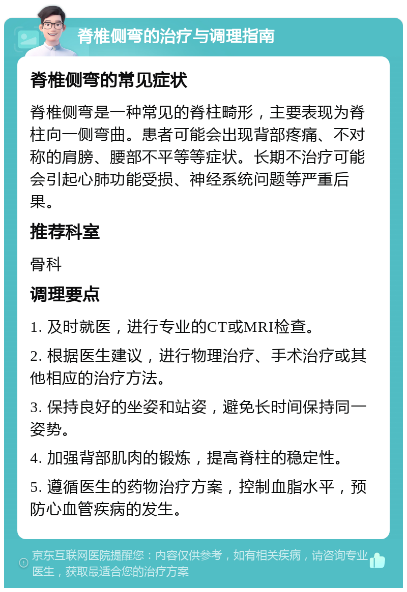 脊椎侧弯的治疗与调理指南 脊椎侧弯的常见症状 脊椎侧弯是一种常见的脊柱畸形，主要表现为脊柱向一侧弯曲。患者可能会出现背部疼痛、不对称的肩膀、腰部不平等等症状。长期不治疗可能会引起心肺功能受损、神经系统问题等严重后果。 推荐科室 骨科 调理要点 1. 及时就医，进行专业的CT或MRI检查。 2. 根据医生建议，进行物理治疗、手术治疗或其他相应的治疗方法。 3. 保持良好的坐姿和站姿，避免长时间保持同一姿势。 4. 加强背部肌肉的锻炼，提高脊柱的稳定性。 5. 遵循医生的药物治疗方案，控制血脂水平，预防心血管疾病的发生。