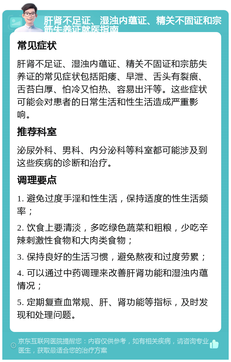 肝肾不足证、湿浊内蕴证、精关不固证和宗筋失养证就医指南 常见症状 肝肾不足证、湿浊内蕴证、精关不固证和宗筋失养证的常见症状包括阳痿、早泄、舌头有裂痕、舌苔白厚、怕冷又怕热、容易出汗等。这些症状可能会对患者的日常生活和性生活造成严重影响。 推荐科室 泌尿外科、男科、内分泌科等科室都可能涉及到这些疾病的诊断和治疗。 调理要点 1. 避免过度手淫和性生活，保持适度的性生活频率； 2. 饮食上要清淡，多吃绿色蔬菜和粗粮，少吃辛辣刺激性食物和大肉类食物； 3. 保持良好的生活习惯，避免熬夜和过度劳累； 4. 可以通过中药调理来改善肝肾功能和湿浊内蕴情况； 5. 定期复查血常规、肝、肾功能等指标，及时发现和处理问题。