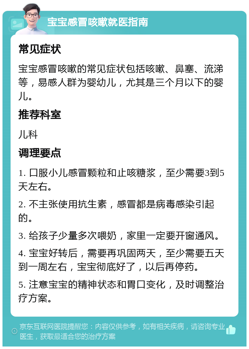 宝宝感冒咳嗽就医指南 常见症状 宝宝感冒咳嗽的常见症状包括咳嗽、鼻塞、流涕等，易感人群为婴幼儿，尤其是三个月以下的婴儿。 推荐科室 儿科 调理要点 1. 口服小儿感冒颗粒和止咳糖浆，至少需要3到5天左右。 2. 不主张使用抗生素，感冒都是病毒感染引起的。 3. 给孩子少量多次喂奶，家里一定要开窗通风。 4. 宝宝好转后，需要再巩固两天，至少需要五天到一周左右，宝宝彻底好了，以后再停药。 5. 注意宝宝的精神状态和胃口变化，及时调整治疗方案。