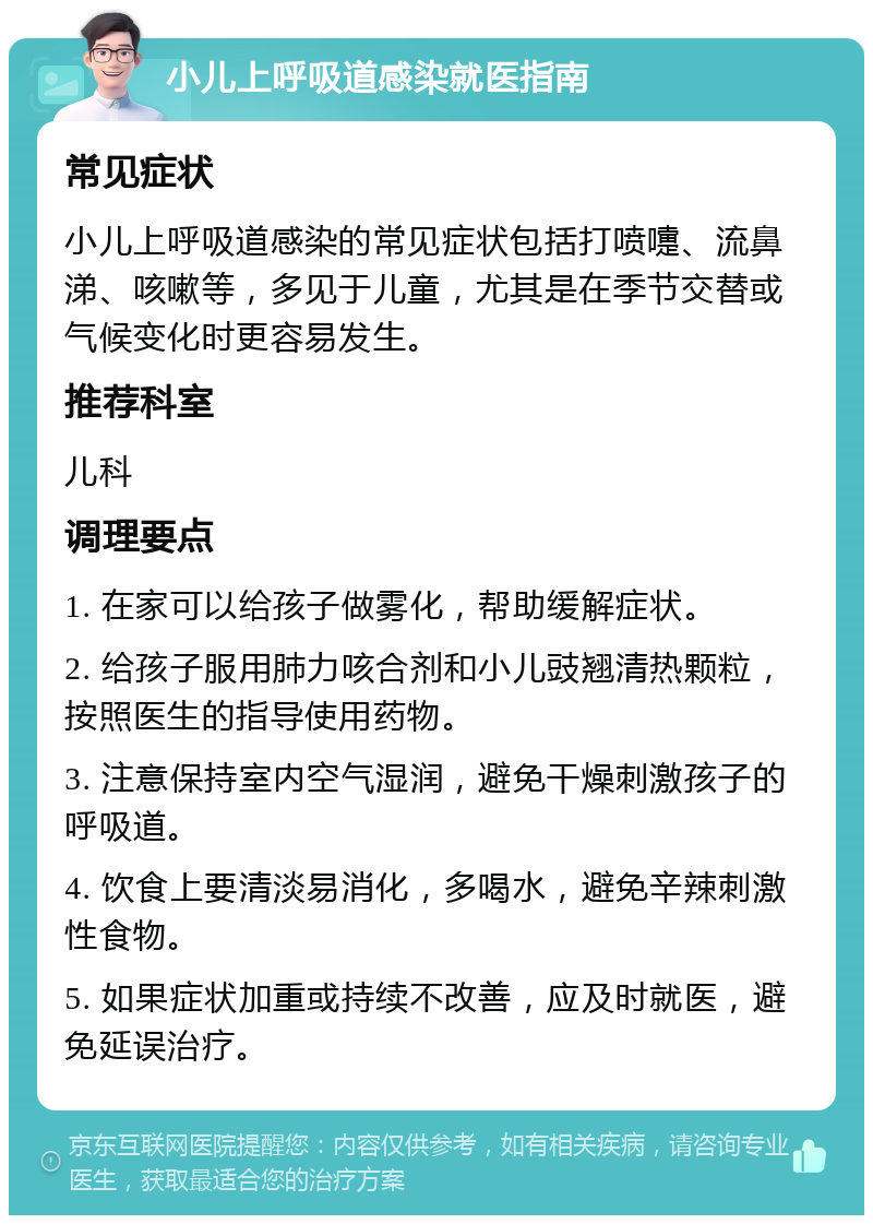 小儿上呼吸道感染就医指南 常见症状 小儿上呼吸道感染的常见症状包括打喷嚏、流鼻涕、咳嗽等，多见于儿童，尤其是在季节交替或气候变化时更容易发生。 推荐科室 儿科 调理要点 1. 在家可以给孩子做雾化，帮助缓解症状。 2. 给孩子服用肺力咳合剂和小儿豉翘清热颗粒，按照医生的指导使用药物。 3. 注意保持室内空气湿润，避免干燥刺激孩子的呼吸道。 4. 饮食上要清淡易消化，多喝水，避免辛辣刺激性食物。 5. 如果症状加重或持续不改善，应及时就医，避免延误治疗。