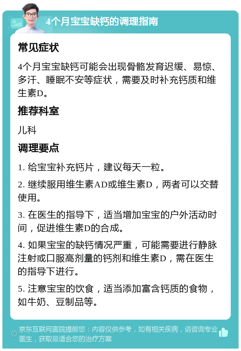 4个月宝宝缺钙的调理指南 常见症状 4个月宝宝缺钙可能会出现骨骼发育迟缓、易惊、多汗、睡眠不安等症状，需要及时补充钙质和维生素D。 推荐科室 儿科 调理要点 1. 给宝宝补充钙片，建议每天一粒。 2. 继续服用维生素AD或维生素D，两者可以交替使用。 3. 在医生的指导下，适当增加宝宝的户外活动时间，促进维生素D的合成。 4. 如果宝宝的缺钙情况严重，可能需要进行静脉注射或口服高剂量的钙剂和维生素D，需在医生的指导下进行。 5. 注意宝宝的饮食，适当添加富含钙质的食物，如牛奶、豆制品等。