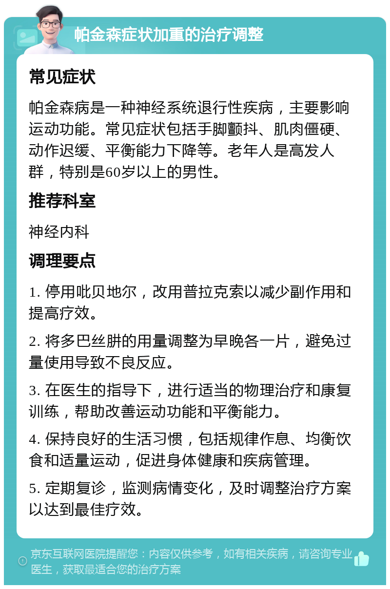 帕金森症状加重的治疗调整 常见症状 帕金森病是一种神经系统退行性疾病，主要影响运动功能。常见症状包括手脚颤抖、肌肉僵硬、动作迟缓、平衡能力下降等。老年人是高发人群，特别是60岁以上的男性。 推荐科室 神经内科 调理要点 1. 停用吡贝地尔，改用普拉克索以减少副作用和提高疗效。 2. 将多巴丝肼的用量调整为早晚各一片，避免过量使用导致不良反应。 3. 在医生的指导下，进行适当的物理治疗和康复训练，帮助改善运动功能和平衡能力。 4. 保持良好的生活习惯，包括规律作息、均衡饮食和适量运动，促进身体健康和疾病管理。 5. 定期复诊，监测病情变化，及时调整治疗方案以达到最佳疗效。