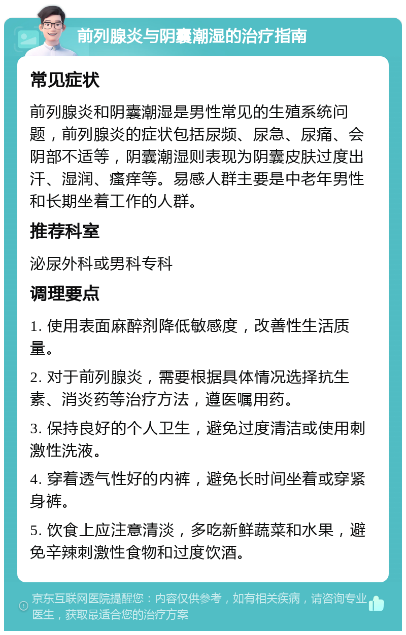 前列腺炎与阴囊潮湿的治疗指南 常见症状 前列腺炎和阴囊潮湿是男性常见的生殖系统问题，前列腺炎的症状包括尿频、尿急、尿痛、会阴部不适等，阴囊潮湿则表现为阴囊皮肤过度出汗、湿润、瘙痒等。易感人群主要是中老年男性和长期坐着工作的人群。 推荐科室 泌尿外科或男科专科 调理要点 1. 使用表面麻醉剂降低敏感度，改善性生活质量。 2. 对于前列腺炎，需要根据具体情况选择抗生素、消炎药等治疗方法，遵医嘱用药。 3. 保持良好的个人卫生，避免过度清洁或使用刺激性洗液。 4. 穿着透气性好的内裤，避免长时间坐着或穿紧身裤。 5. 饮食上应注意清淡，多吃新鲜蔬菜和水果，避免辛辣刺激性食物和过度饮酒。