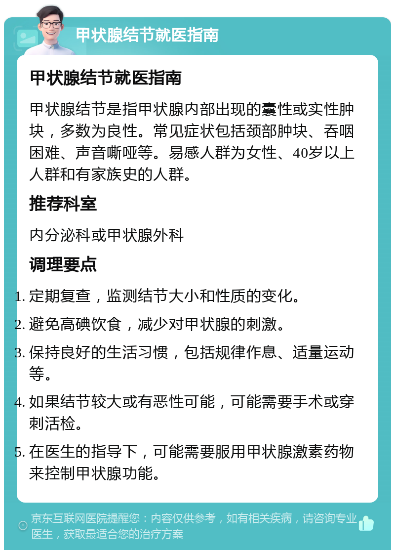 甲状腺结节就医指南 甲状腺结节就医指南 甲状腺结节是指甲状腺内部出现的囊性或实性肿块，多数为良性。常见症状包括颈部肿块、吞咽困难、声音嘶哑等。易感人群为女性、40岁以上人群和有家族史的人群。 推荐科室 内分泌科或甲状腺外科 调理要点 定期复查，监测结节大小和性质的变化。 避免高碘饮食，减少对甲状腺的刺激。 保持良好的生活习惯，包括规律作息、适量运动等。 如果结节较大或有恶性可能，可能需要手术或穿刺活检。 在医生的指导下，可能需要服用甲状腺激素药物来控制甲状腺功能。