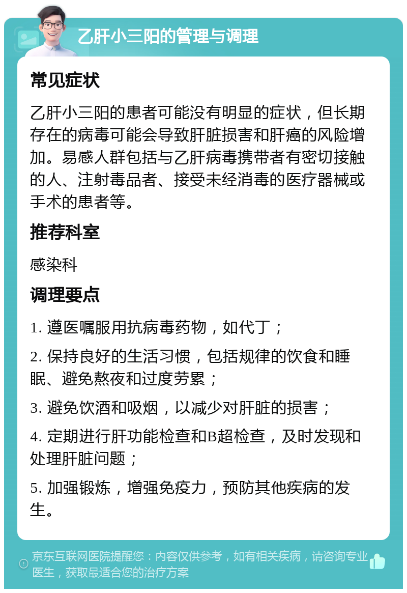 乙肝小三阳的管理与调理 常见症状 乙肝小三阳的患者可能没有明显的症状，但长期存在的病毒可能会导致肝脏损害和肝癌的风险增加。易感人群包括与乙肝病毒携带者有密切接触的人、注射毒品者、接受未经消毒的医疗器械或手术的患者等。 推荐科室 感染科 调理要点 1. 遵医嘱服用抗病毒药物，如代丁； 2. 保持良好的生活习惯，包括规律的饮食和睡眠、避免熬夜和过度劳累； 3. 避免饮酒和吸烟，以减少对肝脏的损害； 4. 定期进行肝功能检查和B超检查，及时发现和处理肝脏问题； 5. 加强锻炼，增强免疫力，预防其他疾病的发生。