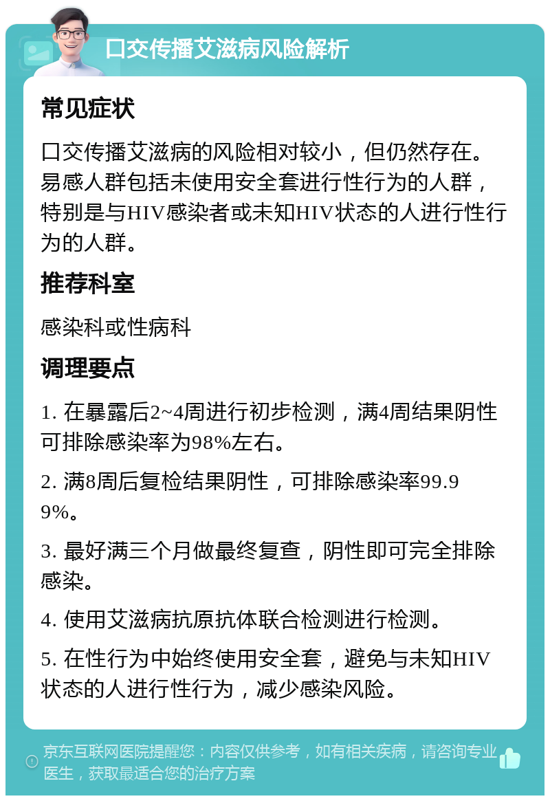 口交传播艾滋病风险解析 常见症状 口交传播艾滋病的风险相对较小，但仍然存在。易感人群包括未使用安全套进行性行为的人群，特别是与HIV感染者或未知HIV状态的人进行性行为的人群。 推荐科室 感染科或性病科 调理要点 1. 在暴露后2~4周进行初步检测，满4周结果阴性可排除感染率为98%左右。 2. 满8周后复检结果阴性，可排除感染率99.99%。 3. 最好满三个月做最终复查，阴性即可完全排除感染。 4. 使用艾滋病抗原抗体联合检测进行检测。 5. 在性行为中始终使用安全套，避免与未知HIV状态的人进行性行为，减少感染风险。