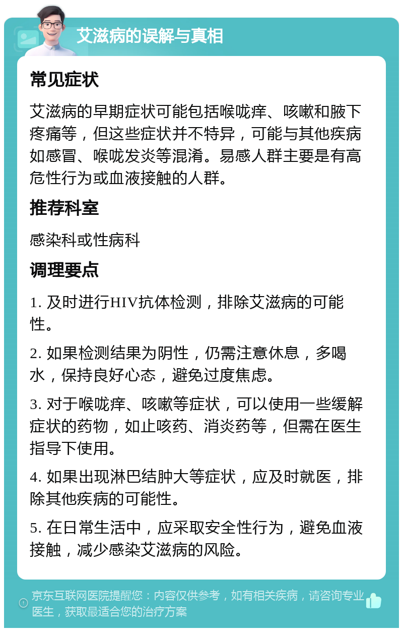 艾滋病的误解与真相 常见症状 艾滋病的早期症状可能包括喉咙痒、咳嗽和腋下疼痛等，但这些症状并不特异，可能与其他疾病如感冒、喉咙发炎等混淆。易感人群主要是有高危性行为或血液接触的人群。 推荐科室 感染科或性病科 调理要点 1. 及时进行HIV抗体检测，排除艾滋病的可能性。 2. 如果检测结果为阴性，仍需注意休息，多喝水，保持良好心态，避免过度焦虑。 3. 对于喉咙痒、咳嗽等症状，可以使用一些缓解症状的药物，如止咳药、消炎药等，但需在医生指导下使用。 4. 如果出现淋巴结肿大等症状，应及时就医，排除其他疾病的可能性。 5. 在日常生活中，应采取安全性行为，避免血液接触，减少感染艾滋病的风险。