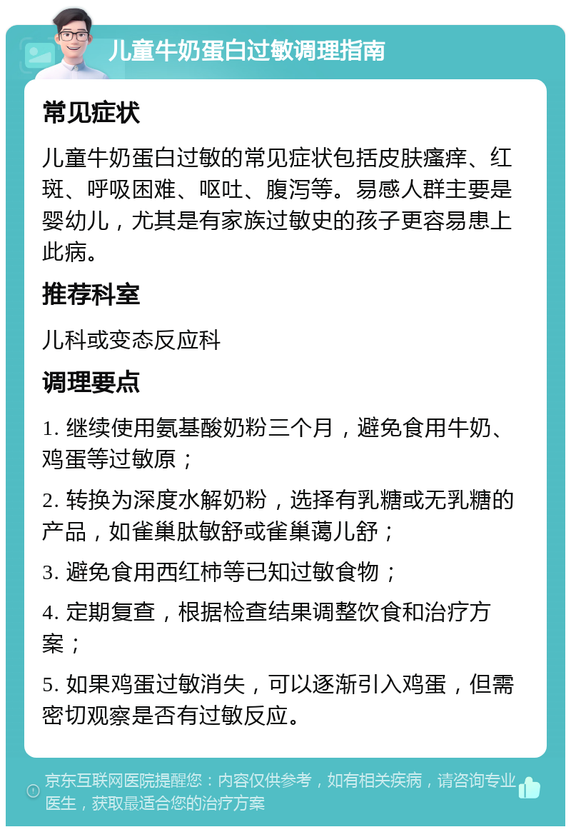 儿童牛奶蛋白过敏调理指南 常见症状 儿童牛奶蛋白过敏的常见症状包括皮肤瘙痒、红斑、呼吸困难、呕吐、腹泻等。易感人群主要是婴幼儿，尤其是有家族过敏史的孩子更容易患上此病。 推荐科室 儿科或变态反应科 调理要点 1. 继续使用氨基酸奶粉三个月，避免食用牛奶、鸡蛋等过敏原； 2. 转换为深度水解奶粉，选择有乳糖或无乳糖的产品，如雀巢肽敏舒或雀巢蔼儿舒； 3. 避免食用西红柿等已知过敏食物； 4. 定期复查，根据检查结果调整饮食和治疗方案； 5. 如果鸡蛋过敏消失，可以逐渐引入鸡蛋，但需密切观察是否有过敏反应。