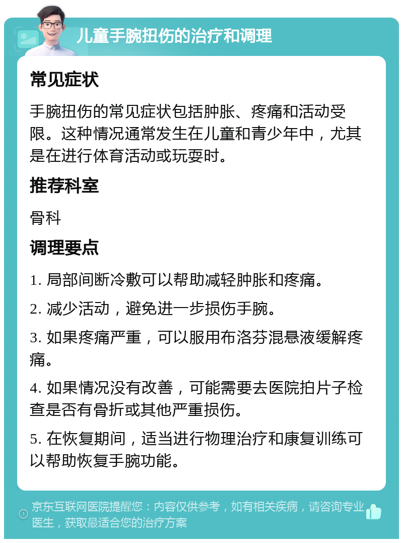 儿童手腕扭伤的治疗和调理 常见症状 手腕扭伤的常见症状包括肿胀、疼痛和活动受限。这种情况通常发生在儿童和青少年中，尤其是在进行体育活动或玩耍时。 推荐科室 骨科 调理要点 1. 局部间断冷敷可以帮助减轻肿胀和疼痛。 2. 减少活动，避免进一步损伤手腕。 3. 如果疼痛严重，可以服用布洛芬混悬液缓解疼痛。 4. 如果情况没有改善，可能需要去医院拍片子检查是否有骨折或其他严重损伤。 5. 在恢复期间，适当进行物理治疗和康复训练可以帮助恢复手腕功能。