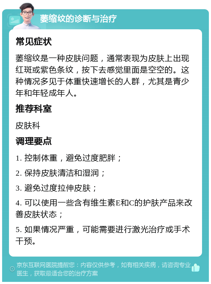 萎缩纹的诊断与治疗 常见症状 萎缩纹是一种皮肤问题，通常表现为皮肤上出现红斑或紫色条纹，按下去感觉里面是空空的。这种情况多见于体重快速增长的人群，尤其是青少年和年轻成年人。 推荐科室 皮肤科 调理要点 1. 控制体重，避免过度肥胖； 2. 保持皮肤清洁和湿润； 3. 避免过度拉伸皮肤； 4. 可以使用一些含有维生素E和C的护肤产品来改善皮肤状态； 5. 如果情况严重，可能需要进行激光治疗或手术干预。