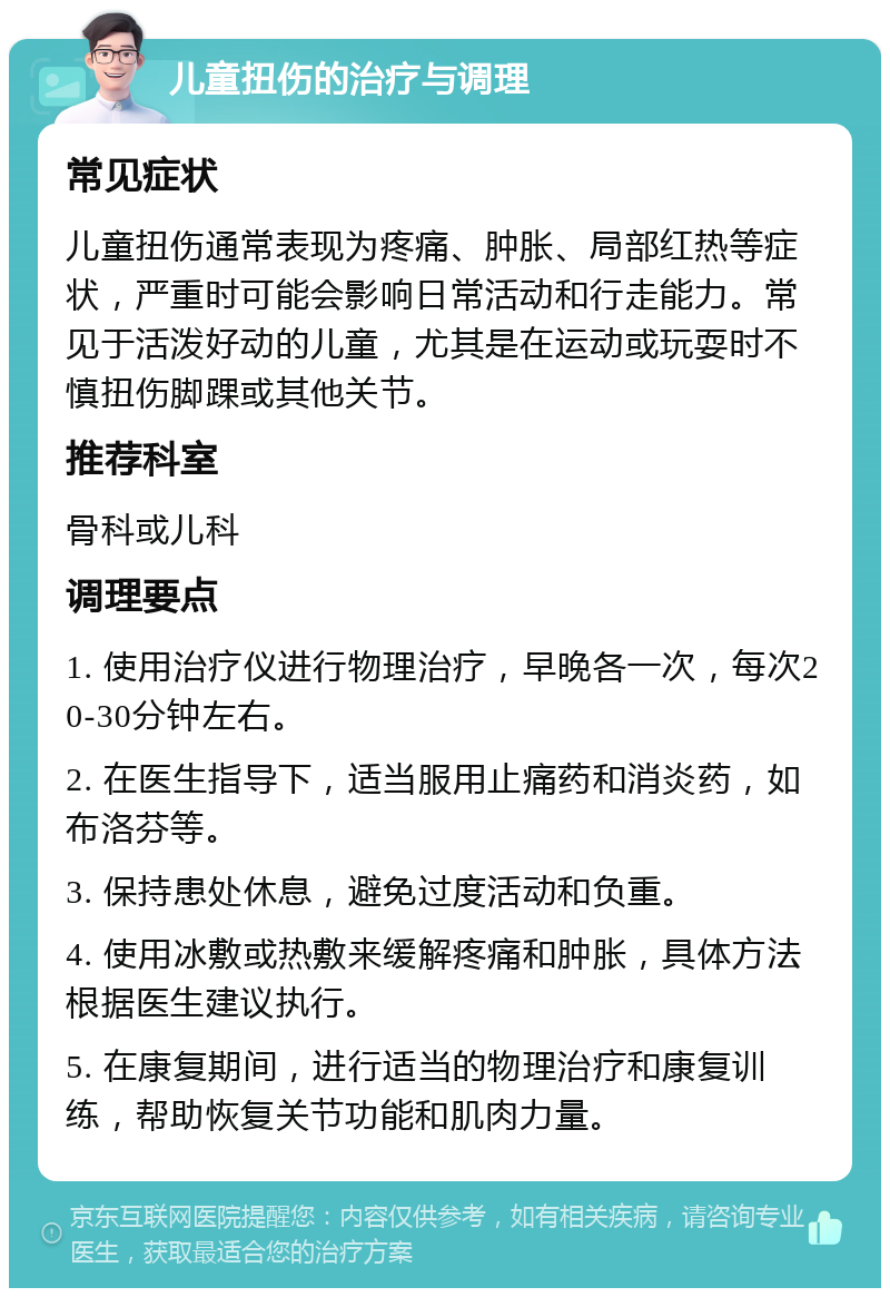 儿童扭伤的治疗与调理 常见症状 儿童扭伤通常表现为疼痛、肿胀、局部红热等症状，严重时可能会影响日常活动和行走能力。常见于活泼好动的儿童，尤其是在运动或玩耍时不慎扭伤脚踝或其他关节。 推荐科室 骨科或儿科 调理要点 1. 使用治疗仪进行物理治疗，早晚各一次，每次20-30分钟左右。 2. 在医生指导下，适当服用止痛药和消炎药，如布洛芬等。 3. 保持患处休息，避免过度活动和负重。 4. 使用冰敷或热敷来缓解疼痛和肿胀，具体方法根据医生建议执行。 5. 在康复期间，进行适当的物理治疗和康复训练，帮助恢复关节功能和肌肉力量。