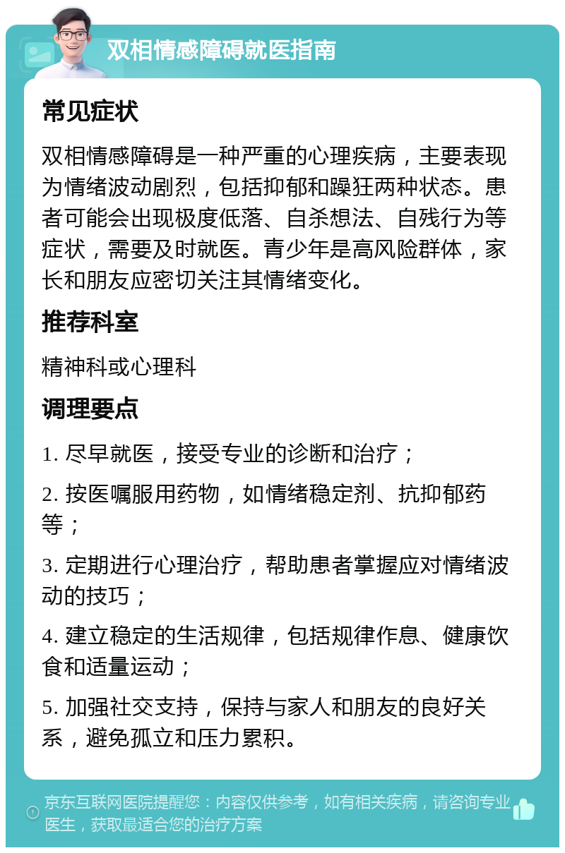 双相情感障碍就医指南 常见症状 双相情感障碍是一种严重的心理疾病，主要表现为情绪波动剧烈，包括抑郁和躁狂两种状态。患者可能会出现极度低落、自杀想法、自残行为等症状，需要及时就医。青少年是高风险群体，家长和朋友应密切关注其情绪变化。 推荐科室 精神科或心理科 调理要点 1. 尽早就医，接受专业的诊断和治疗； 2. 按医嘱服用药物，如情绪稳定剂、抗抑郁药等； 3. 定期进行心理治疗，帮助患者掌握应对情绪波动的技巧； 4. 建立稳定的生活规律，包括规律作息、健康饮食和适量运动； 5. 加强社交支持，保持与家人和朋友的良好关系，避免孤立和压力累积。