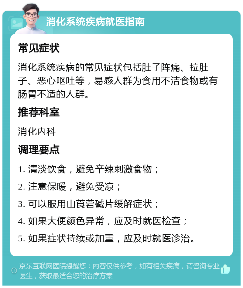 消化系统疾病就医指南 常见症状 消化系统疾病的常见症状包括肚子阵痛、拉肚子、恶心呕吐等，易感人群为食用不洁食物或有肠胃不适的人群。 推荐科室 消化内科 调理要点 1. 清淡饮食，避免辛辣刺激食物； 2. 注意保暖，避免受凉； 3. 可以服用山莨菪碱片缓解症状； 4. 如果大便颜色异常，应及时就医检查； 5. 如果症状持续或加重，应及时就医诊治。