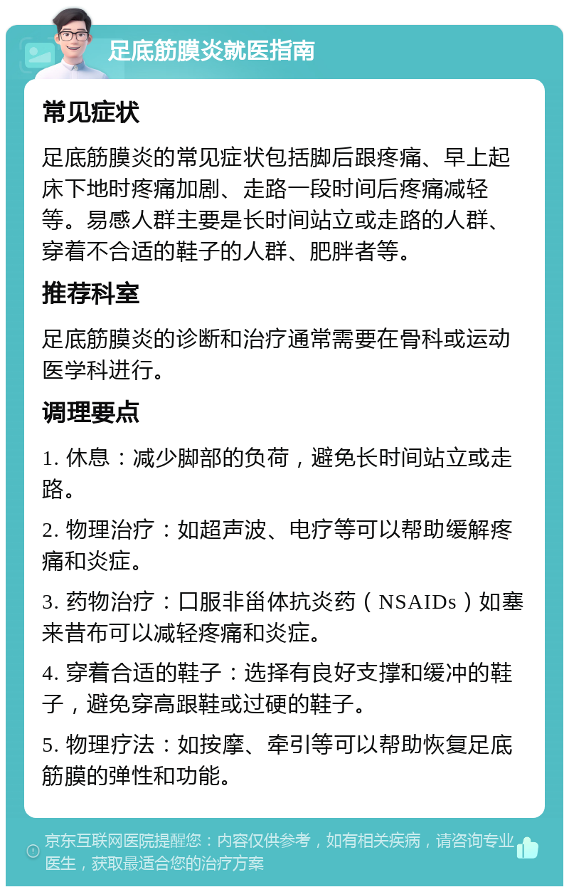 足底筋膜炎就医指南 常见症状 足底筋膜炎的常见症状包括脚后跟疼痛、早上起床下地时疼痛加剧、走路一段时间后疼痛减轻等。易感人群主要是长时间站立或走路的人群、穿着不合适的鞋子的人群、肥胖者等。 推荐科室 足底筋膜炎的诊断和治疗通常需要在骨科或运动医学科进行。 调理要点 1. 休息：减少脚部的负荷，避免长时间站立或走路。 2. 物理治疗：如超声波、电疗等可以帮助缓解疼痛和炎症。 3. 药物治疗：口服非甾体抗炎药（NSAIDs）如塞来昔布可以减轻疼痛和炎症。 4. 穿着合适的鞋子：选择有良好支撑和缓冲的鞋子，避免穿高跟鞋或过硬的鞋子。 5. 物理疗法：如按摩、牵引等可以帮助恢复足底筋膜的弹性和功能。