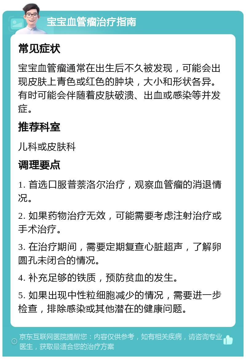 宝宝血管瘤治疗指南 常见症状 宝宝血管瘤通常在出生后不久被发现，可能会出现皮肤上青色或红色的肿块，大小和形状各异。有时可能会伴随着皮肤破溃、出血或感染等并发症。 推荐科室 儿科或皮肤科 调理要点 1. 首选口服普萘洛尔治疗，观察血管瘤的消退情况。 2. 如果药物治疗无效，可能需要考虑注射治疗或手术治疗。 3. 在治疗期间，需要定期复查心脏超声，了解卵圆孔未闭合的情况。 4. 补充足够的铁质，预防贫血的发生。 5. 如果出现中性粒细胞减少的情况，需要进一步检查，排除感染或其他潜在的健康问题。