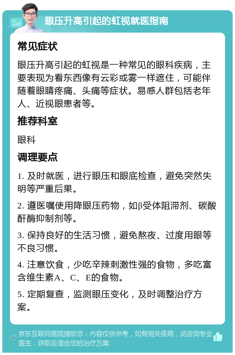 眼压升高引起的虹视就医指南 常见症状 眼压升高引起的虹视是一种常见的眼科疾病，主要表现为看东西像有云彩或雾一样遮住，可能伴随着眼睛疼痛、头痛等症状。易感人群包括老年人、近视眼患者等。 推荐科室 眼科 调理要点 1. 及时就医，进行眼压和眼底检查，避免突然失明等严重后果。 2. 遵医嘱使用降眼压药物，如β受体阻滞剂、碳酸酐酶抑制剂等。 3. 保持良好的生活习惯，避免熬夜、过度用眼等不良习惯。 4. 注意饮食，少吃辛辣刺激性强的食物，多吃富含维生素A、C、E的食物。 5. 定期复查，监测眼压变化，及时调整治疗方案。