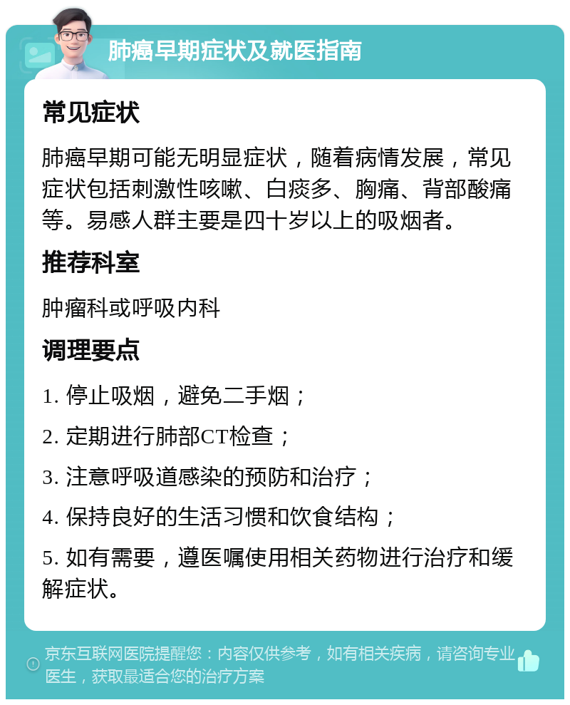 肺癌早期症状及就医指南 常见症状 肺癌早期可能无明显症状，随着病情发展，常见症状包括刺激性咳嗽、白痰多、胸痛、背部酸痛等。易感人群主要是四十岁以上的吸烟者。 推荐科室 肿瘤科或呼吸内科 调理要点 1. 停止吸烟，避免二手烟； 2. 定期进行肺部CT检查； 3. 注意呼吸道感染的预防和治疗； 4. 保持良好的生活习惯和饮食结构； 5. 如有需要，遵医嘱使用相关药物进行治疗和缓解症状。