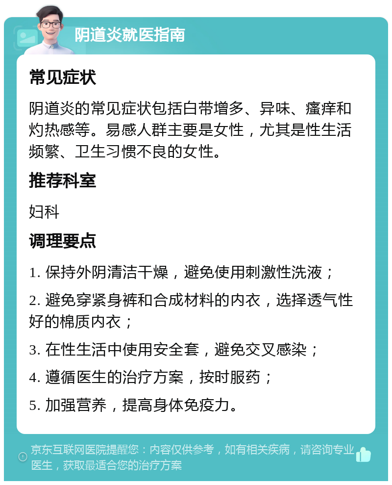 阴道炎就医指南 常见症状 阴道炎的常见症状包括白带增多、异味、瘙痒和灼热感等。易感人群主要是女性，尤其是性生活频繁、卫生习惯不良的女性。 推荐科室 妇科 调理要点 1. 保持外阴清洁干燥，避免使用刺激性洗液； 2. 避免穿紧身裤和合成材料的内衣，选择透气性好的棉质内衣； 3. 在性生活中使用安全套，避免交叉感染； 4. 遵循医生的治疗方案，按时服药； 5. 加强营养，提高身体免疫力。