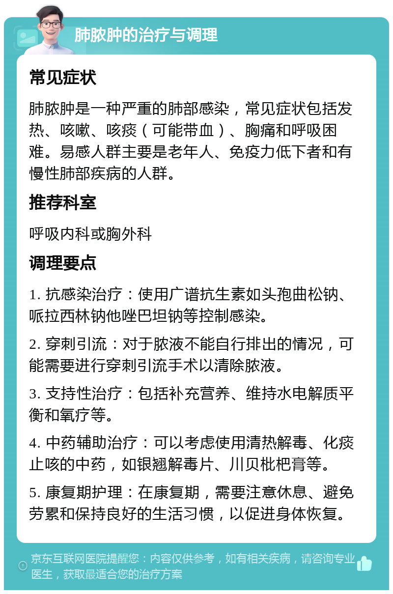 肺脓肿的治疗与调理 常见症状 肺脓肿是一种严重的肺部感染，常见症状包括发热、咳嗽、咳痰（可能带血）、胸痛和呼吸困难。易感人群主要是老年人、免疫力低下者和有慢性肺部疾病的人群。 推荐科室 呼吸内科或胸外科 调理要点 1. 抗感染治疗：使用广谱抗生素如头孢曲松钠、哌拉西林钠他唑巴坦钠等控制感染。 2. 穿刺引流：对于脓液不能自行排出的情况，可能需要进行穿刺引流手术以清除脓液。 3. 支持性治疗：包括补充营养、维持水电解质平衡和氧疗等。 4. 中药辅助治疗：可以考虑使用清热解毒、化痰止咳的中药，如银翘解毒片、川贝枇杷膏等。 5. 康复期护理：在康复期，需要注意休息、避免劳累和保持良好的生活习惯，以促进身体恢复。