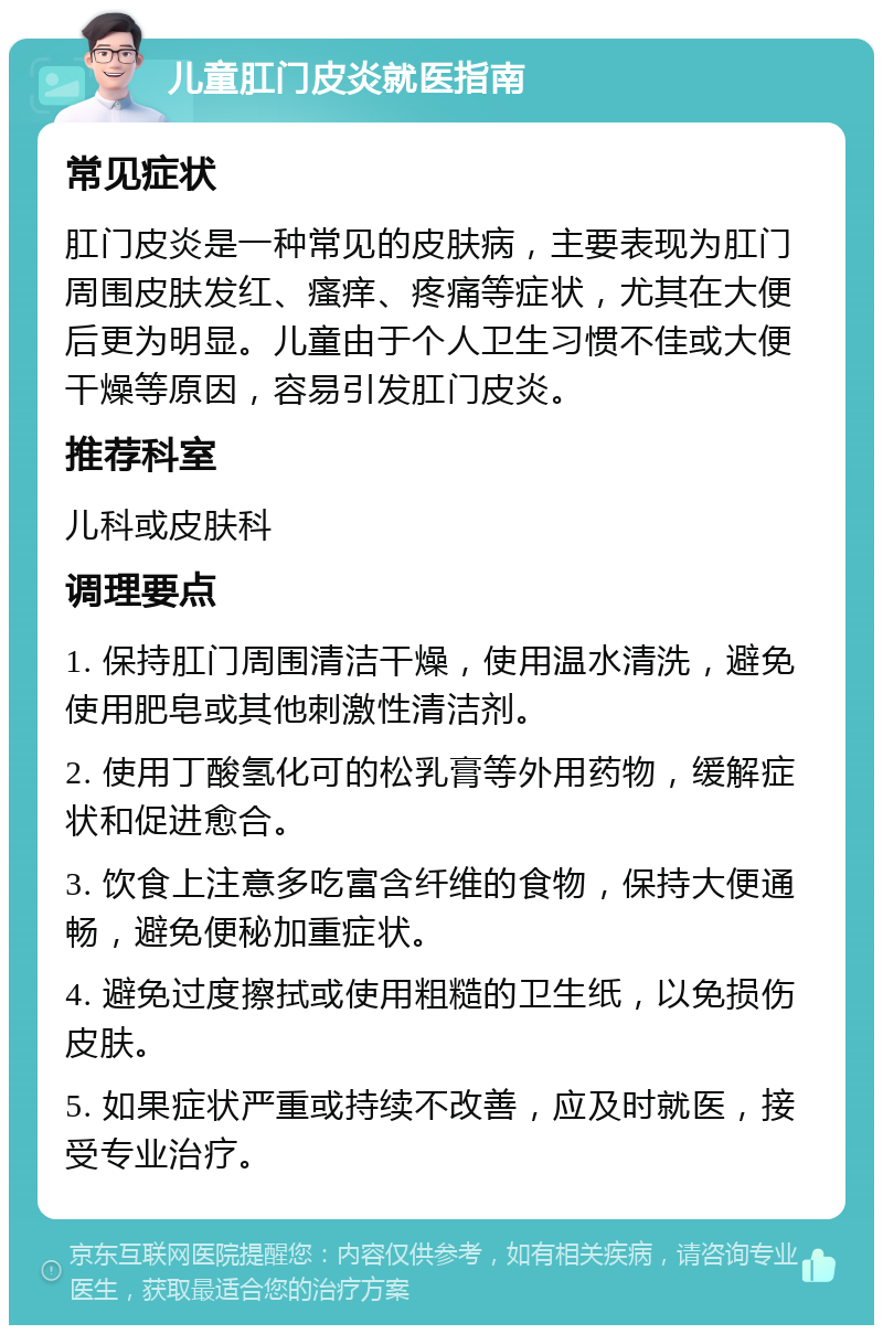 儿童肛门皮炎就医指南 常见症状 肛门皮炎是一种常见的皮肤病，主要表现为肛门周围皮肤发红、瘙痒、疼痛等症状，尤其在大便后更为明显。儿童由于个人卫生习惯不佳或大便干燥等原因，容易引发肛门皮炎。 推荐科室 儿科或皮肤科 调理要点 1. 保持肛门周围清洁干燥，使用温水清洗，避免使用肥皂或其他刺激性清洁剂。 2. 使用丁酸氢化可的松乳膏等外用药物，缓解症状和促进愈合。 3. 饮食上注意多吃富含纤维的食物，保持大便通畅，避免便秘加重症状。 4. 避免过度擦拭或使用粗糙的卫生纸，以免损伤皮肤。 5. 如果症状严重或持续不改善，应及时就医，接受专业治疗。