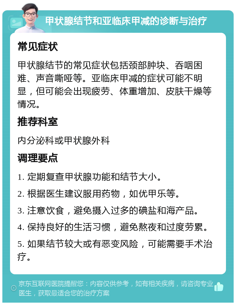 甲状腺结节和亚临床甲减的诊断与治疗 常见症状 甲状腺结节的常见症状包括颈部肿块、吞咽困难、声音嘶哑等。亚临床甲减的症状可能不明显，但可能会出现疲劳、体重增加、皮肤干燥等情况。 推荐科室 内分泌科或甲状腺外科 调理要点 1. 定期复查甲状腺功能和结节大小。 2. 根据医生建议服用药物，如优甲乐等。 3. 注意饮食，避免摄入过多的碘盐和海产品。 4. 保持良好的生活习惯，避免熬夜和过度劳累。 5. 如果结节较大或有恶变风险，可能需要手术治疗。