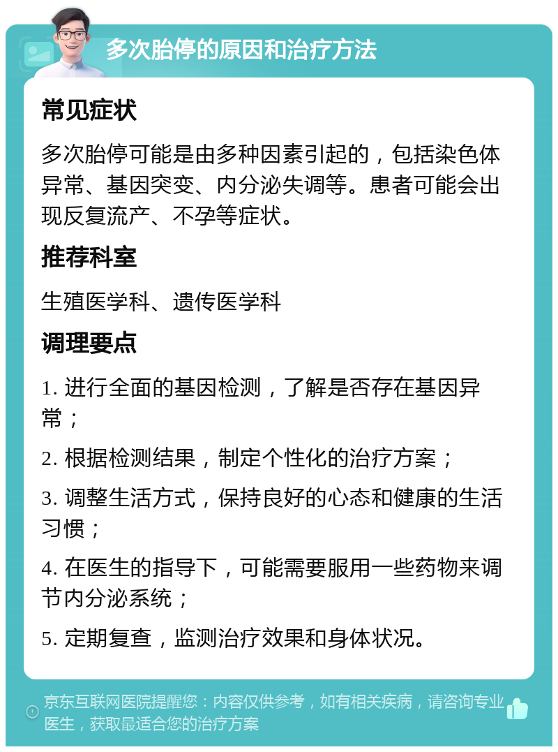 多次胎停的原因和治疗方法 常见症状 多次胎停可能是由多种因素引起的，包括染色体异常、基因突变、内分泌失调等。患者可能会出现反复流产、不孕等症状。 推荐科室 生殖医学科、遗传医学科 调理要点 1. 进行全面的基因检测，了解是否存在基因异常； 2. 根据检测结果，制定个性化的治疗方案； 3. 调整生活方式，保持良好的心态和健康的生活习惯； 4. 在医生的指导下，可能需要服用一些药物来调节内分泌系统； 5. 定期复查，监测治疗效果和身体状况。