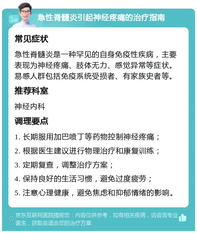 急性脊髓炎引起神经疼痛的治疗指南 常见症状 急性脊髓炎是一种罕见的自身免疫性疾病，主要表现为神经疼痛、肢体无力、感觉异常等症状。易感人群包括免疫系统受损者、有家族史者等。 推荐科室 神经内科 调理要点 1. 长期服用加巴喷丁等药物控制神经疼痛； 2. 根据医生建议进行物理治疗和康复训练； 3. 定期复查，调整治疗方案； 4. 保持良好的生活习惯，避免过度疲劳； 5. 注意心理健康，避免焦虑和抑郁情绪的影响。