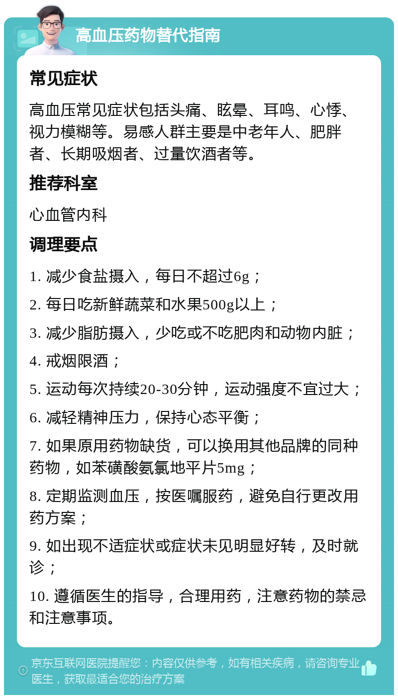 高血压药物替代指南 常见症状 高血压常见症状包括头痛、眩晕、耳鸣、心悸、视力模糊等。易感人群主要是中老年人、肥胖者、长期吸烟者、过量饮酒者等。 推荐科室 心血管内科 调理要点 1. 减少食盐摄入，每日不超过6g； 2. 每日吃新鲜蔬菜和水果500g以上； 3. 减少脂肪摄入，少吃或不吃肥肉和动物内脏； 4. 戒烟限酒； 5. 运动每次持续20-30分钟，运动强度不宜过大； 6. 减轻精神压力，保持心态平衡； 7. 如果原用药物缺货，可以换用其他品牌的同种药物，如苯磺酸氨氯地平片5mg； 8. 定期监测血压，按医嘱服药，避免自行更改用药方案； 9. 如出现不适症状或症状未见明显好转，及时就诊； 10. 遵循医生的指导，合理用药，注意药物的禁忌和注意事项。