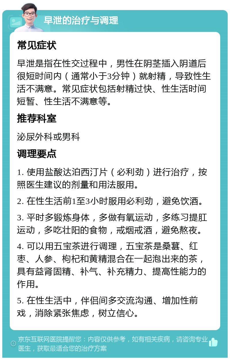 早泄的治疗与调理 常见症状 早泄是指在性交过程中，男性在阴茎插入阴道后很短时间内（通常小于3分钟）就射精，导致性生活不满意。常见症状包括射精过快、性生活时间短暂、性生活不满意等。 推荐科室 泌尿外科或男科 调理要点 1. 使用盐酸达泊西汀片（必利劲）进行治疗，按照医生建议的剂量和用法服用。 2. 在性生活前1至3小时服用必利劲，避免饮酒。 3. 平时多锻炼身体，多做有氧运动，多练习提肛运动，多吃壮阳的食物，戒烟戒酒，避免熬夜。 4. 可以用五宝茶进行调理，五宝茶是桑葚、红枣、人参、枸杞和黄精混合在一起泡出来的茶，具有益肾固精、补气、补充精力、提高性能力的作用。 5. 在性生活中，伴侣间多交流沟通、增加性前戏，消除紧张焦虑，树立信心。