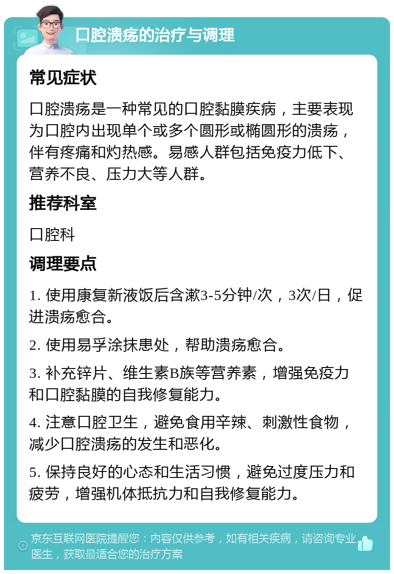 口腔溃疡的治疗与调理 常见症状 口腔溃疡是一种常见的口腔黏膜疾病，主要表现为口腔内出现单个或多个圆形或椭圆形的溃疡，伴有疼痛和灼热感。易感人群包括免疫力低下、营养不良、压力大等人群。 推荐科室 口腔科 调理要点 1. 使用康复新液饭后含漱3-5分钟/次，3次/日，促进溃疡愈合。 2. 使用易孚涂抹患处，帮助溃疡愈合。 3. 补充锌片、维生素B族等营养素，增强免疫力和口腔黏膜的自我修复能力。 4. 注意口腔卫生，避免食用辛辣、刺激性食物，减少口腔溃疡的发生和恶化。 5. 保持良好的心态和生活习惯，避免过度压力和疲劳，增强机体抵抗力和自我修复能力。