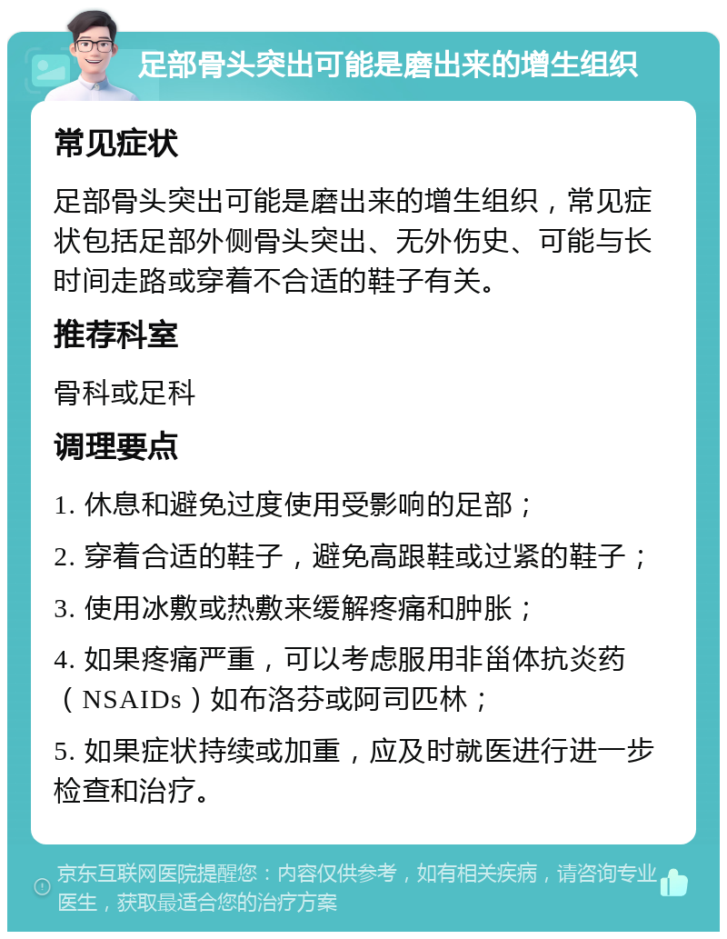 足部骨头突出可能是磨出来的增生组织 常见症状 足部骨头突出可能是磨出来的增生组织，常见症状包括足部外侧骨头突出、无外伤史、可能与长时间走路或穿着不合适的鞋子有关。 推荐科室 骨科或足科 调理要点 1. 休息和避免过度使用受影响的足部； 2. 穿着合适的鞋子，避免高跟鞋或过紧的鞋子； 3. 使用冰敷或热敷来缓解疼痛和肿胀； 4. 如果疼痛严重，可以考虑服用非甾体抗炎药（NSAIDs）如布洛芬或阿司匹林； 5. 如果症状持续或加重，应及时就医进行进一步检查和治疗。