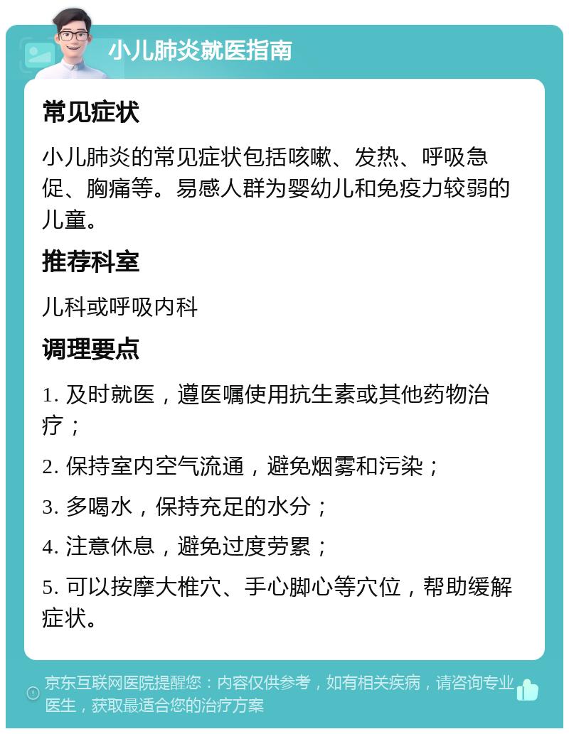 小儿肺炎就医指南 常见症状 小儿肺炎的常见症状包括咳嗽、发热、呼吸急促、胸痛等。易感人群为婴幼儿和免疫力较弱的儿童。 推荐科室 儿科或呼吸内科 调理要点 1. 及时就医，遵医嘱使用抗生素或其他药物治疗； 2. 保持室内空气流通，避免烟雾和污染； 3. 多喝水，保持充足的水分； 4. 注意休息，避免过度劳累； 5. 可以按摩大椎穴、手心脚心等穴位，帮助缓解症状。