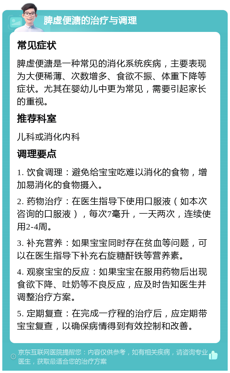 脾虚便溏的治疗与调理 常见症状 脾虚便溏是一种常见的消化系统疾病，主要表现为大便稀薄、次数增多、食欲不振、体重下降等症状。尤其在婴幼儿中更为常见，需要引起家长的重视。 推荐科室 儿科或消化内科 调理要点 1. 饮食调理：避免给宝宝吃难以消化的食物，增加易消化的食物摄入。 2. 药物治疗：在医生指导下使用口服液（如本次咨询的口服液），每次7毫升，一天两次，连续使用2-4周。 3. 补充营养：如果宝宝同时存在贫血等问题，可以在医生指导下补充右旋糖酐铁等营养素。 4. 观察宝宝的反应：如果宝宝在服用药物后出现食欲下降、吐奶等不良反应，应及时告知医生并调整治疗方案。 5. 定期复查：在完成一疗程的治疗后，应定期带宝宝复查，以确保病情得到有效控制和改善。