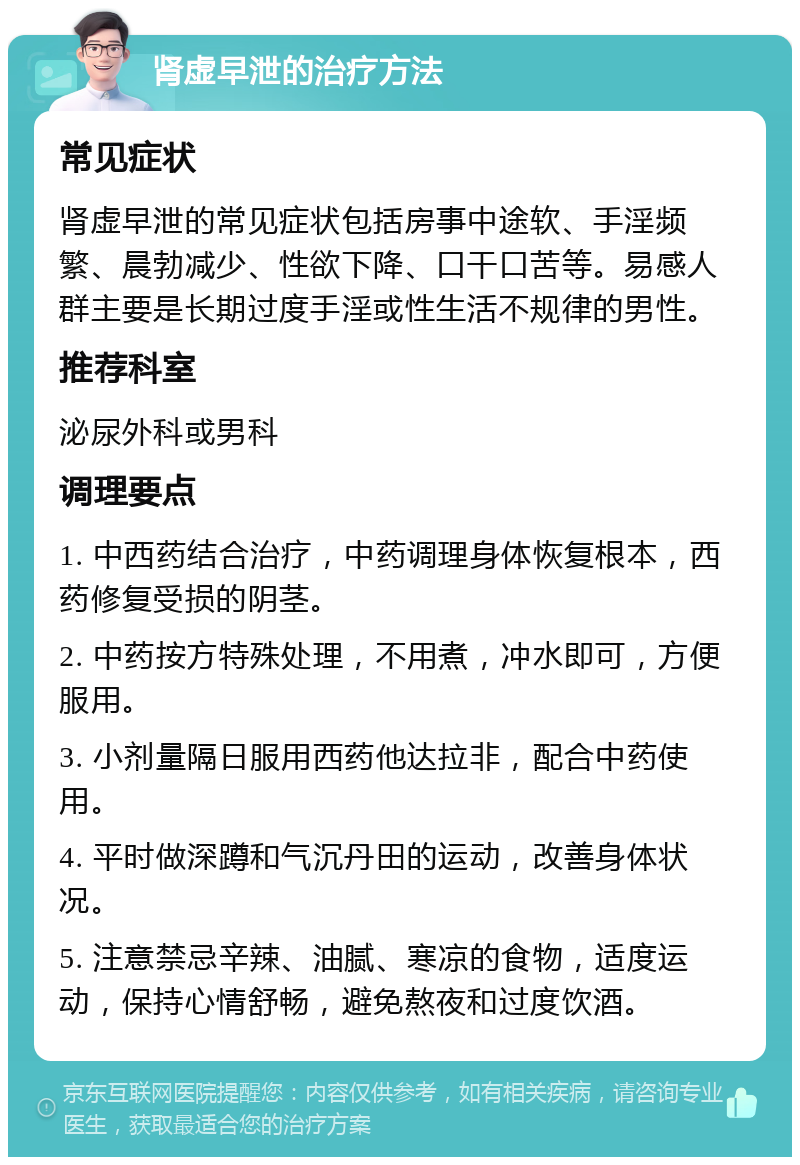 肾虚早泄的治疗方法 常见症状 肾虚早泄的常见症状包括房事中途软、手淫频繁、晨勃减少、性欲下降、口干口苦等。易感人群主要是长期过度手淫或性生活不规律的男性。 推荐科室 泌尿外科或男科 调理要点 1. 中西药结合治疗，中药调理身体恢复根本，西药修复受损的阴茎。 2. 中药按方特殊处理，不用煮，冲水即可，方便服用。 3. 小剂量隔日服用西药他达拉非，配合中药使用。 4. 平时做深蹲和气沉丹田的运动，改善身体状况。 5. 注意禁忌辛辣、油腻、寒凉的食物，适度运动，保持心情舒畅，避免熬夜和过度饮酒。