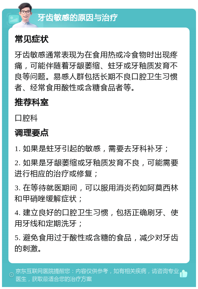 牙齿敏感的原因与治疗 常见症状 牙齿敏感通常表现为在食用热或冷食物时出现疼痛，可能伴随着牙龈萎缩、蛀牙或牙釉质发育不良等问题。易感人群包括长期不良口腔卫生习惯者、经常食用酸性或含糖食品者等。 推荐科室 口腔科 调理要点 1. 如果是蛀牙引起的敏感，需要去牙科补牙； 2. 如果是牙龈萎缩或牙釉质发育不良，可能需要进行相应的治疗或修复； 3. 在等待就医期间，可以服用消炎药如阿莫西林和甲硝唑缓解症状； 4. 建立良好的口腔卫生习惯，包括正确刷牙、使用牙线和定期洗牙； 5. 避免食用过于酸性或含糖的食品，减少对牙齿的刺激。