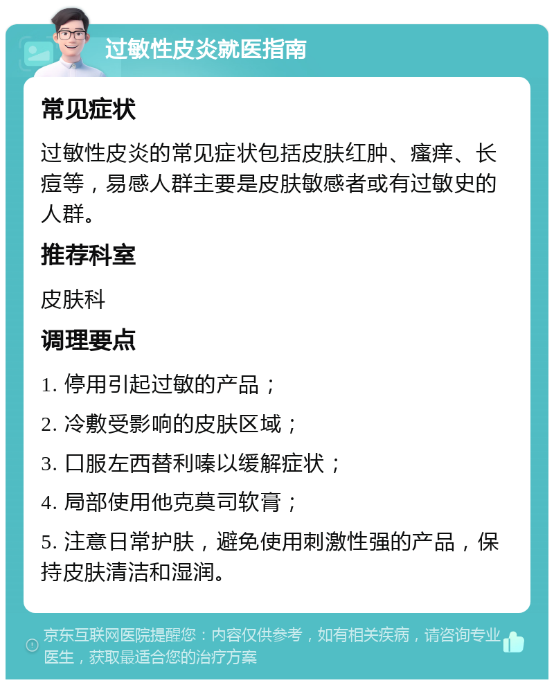 过敏性皮炎就医指南 常见症状 过敏性皮炎的常见症状包括皮肤红肿、瘙痒、长痘等，易感人群主要是皮肤敏感者或有过敏史的人群。 推荐科室 皮肤科 调理要点 1. 停用引起过敏的产品； 2. 冷敷受影响的皮肤区域； 3. 口服左西替利嗪以缓解症状； 4. 局部使用他克莫司软膏； 5. 注意日常护肤，避免使用刺激性强的产品，保持皮肤清洁和湿润。